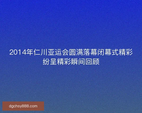 2014年仁川亚运会圆满落幕闭幕式精彩纷呈精彩瞬间回顾