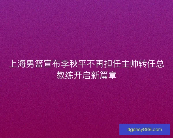 上海男篮宣布李秋平不再担任主帅转任总教练开启新篇章