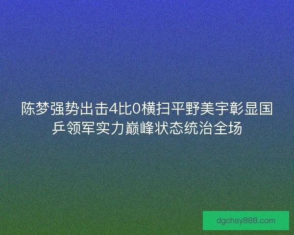 陈梦强势出击4比0横扫平野美宇彰显国乒领军实力巅峰状态统治全场