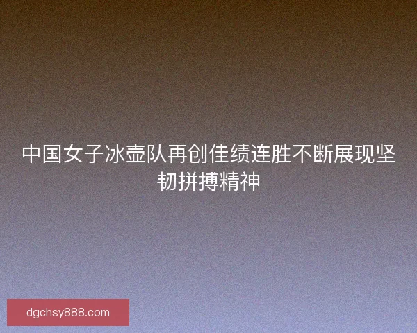 中国女子冰壶队再创佳绩连胜不断展现坚韧拼搏精神