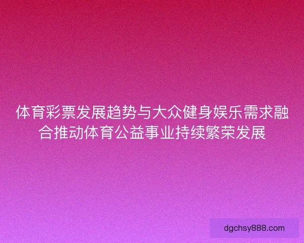 体育彩票发展趋势与大众健身娱乐需求融合推动体育公益事业持续繁荣发展