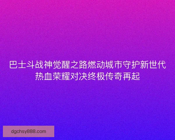 巴士斗战神觉醒之路燃动城市守护新世代热血荣耀对决终极传奇再起